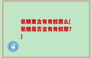 氨糖里含有骨胶原么(氨糖是否含有骨胶原？)