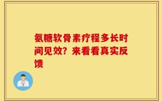 氨糖软骨素疗程多长时间见效？来看看真实反馈