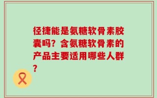径捷能是氨糖软骨素胶囊吗？含氨糖软骨素的产品主要适用哪些人群？