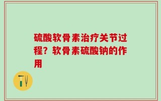 硫酸软骨素治疗关节过程？软骨素硫酸钠的作用