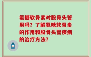 氨糖软骨素对股骨头管用吗？了解氨糖软骨素的作用和股骨头管疾病的治疗方法？