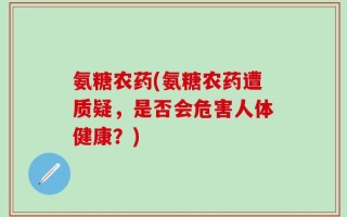 氨糖农药(氨糖农药遭质疑，是否会危害人体健康？)