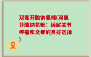 双氯芬酸钠氨糖(双氯芬酸钠氨糖：缓解关节疼痛和炎症的良好选择)