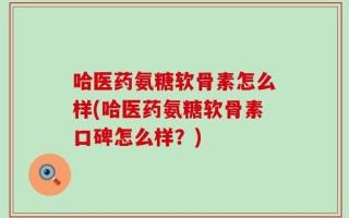 哈医药氨糖软骨素怎么样(哈医药氨糖软骨素口碑怎么样？)