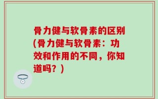 骨力健与软骨素的区别(骨力健与软骨素：功效和作用的不同，你知道吗？)