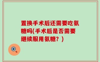 置换手术后还需要吃氨糖吗(手术后是否需要继续服用氨糖？)