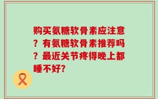 购买氨糖软骨素应注意？有氨糖软骨素推荐吗？最近关节疼得晚上都睡不好？