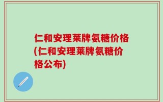 仁和安理莱牌氨糖价格(仁和安理莱牌氨糖价格公布)