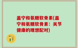 盖宁和氨糖软骨素(盖宁和氨糖软骨素：关节健康的理想配对)