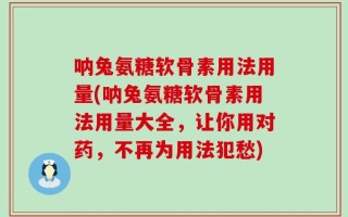 呐兔氨糖软骨素用法用量(呐兔氨糖软骨素用法用量大全，让你用对药，不再为用法犯愁)