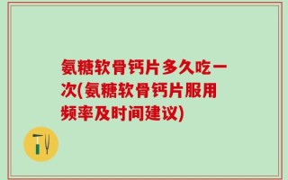 氨糖软骨钙片多久吃一次(氨糖软骨钙片服用频率及时间建议)