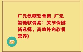 广元氨糖软骨素_广元氨糖软骨素：关节保健新选择，高效补充软骨营养)