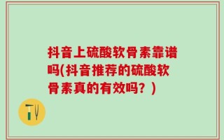 抖音上硫酸软骨素靠谱吗(抖音推荐的硫酸软骨素真的有效吗？)