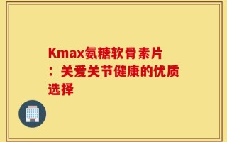 Kmax氨糖软骨素片：关爱关节健康的优质选择