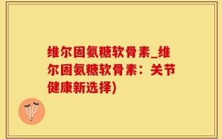 维尔固氨糖软骨素_维尔固氨糖软骨素：关节健康新选择)