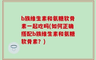 b族维生素和氨糖软骨素一起吃吗(如何正确搭配b族维生素和氨糖软骨素？)