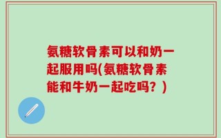 氨糖软骨素可以和奶一起服用吗(氨糖软骨素能和牛奶一起吃吗？)