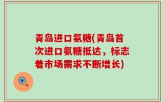 青岛进口氨糖(青岛首次进口氨糖抵达，标志着市场需求不断增长)