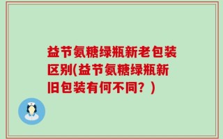 益节氨糖绿瓶新老包装区别(益节氨糖绿瓶新旧包装有何不同？)