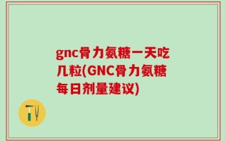 gnc骨力氨糖一天吃几粒(GNC骨力氨糖每日剂量建议)