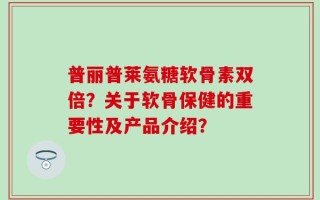 普丽普莱氨糖软骨素双倍？关于软骨保健的重要性及产品介绍？