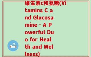 维生素c和氨糖(Vitamins C and Glucosamine - A Powerful Duo for Health and Wellness)