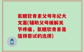 氨糖软骨素父母年纪大文案(辅助父母缓解关节疼痛，氨糖软骨素是值得尝试的选择)