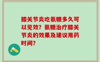 膝关节炎吃氨糖多久可以见效？氨糖治疗膝关节炎的效果及建议用药时间？