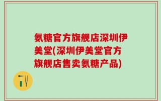 氨糖官方旗舰店深圳伊美堂(深圳伊美堂官方旗舰店售卖氨糖产品)