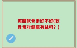 海趣软骨素好不好(软骨素对健康有益吗？)