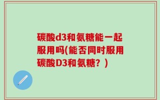 碳酸d3和氨糖能一起服用吗(能否同时服用碳酸D3和氨糖？)