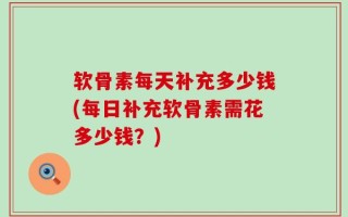 软骨素每天补充多少钱(每日补充软骨素需花多少钱？)