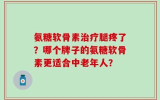 氨糖软骨素治疗腿疼了？哪个牌子的氨糖软骨素更适合中老年人？