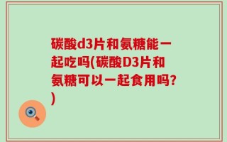 碳酸d3片和氨糖能一起吃吗(碳酸D3片和氨糖可以一起食用吗？)