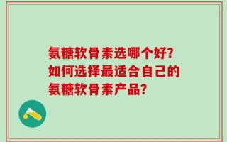 氨糖软骨素选哪个好？如何选择最适合自己的氨糖软骨素产品？