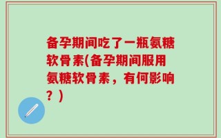 备孕期间吃了一瓶氨糖软骨素(备孕期间服用氨糖软骨素，有何影响？)