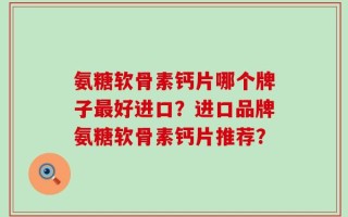 氨糖软骨素钙片哪个牌子最好进口？进口品牌氨糖软骨素钙片推荐？