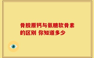 骨胶原钙与氨糖软骨素的区别 你知道多少