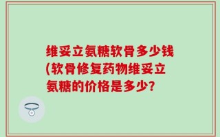 维妥立氨糖软骨多少钱(软骨修复药物维妥立氨糖的价格是多少？