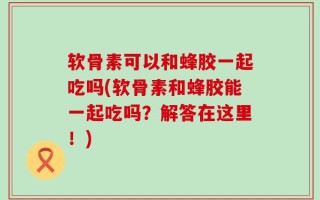 软骨素可以和蜂胶一起吃吗(软骨素和蜂胶能一起吃吗？解答在这里！)
