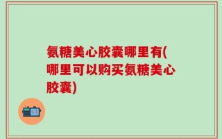 氨糖美心胶囊哪里有(哪里可以购买氨糖美心胶囊)