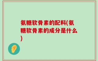 氨糖软骨素的配料(氨糖软骨素的成分是什么)
