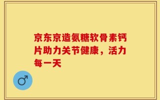京东京造氨糖软骨素钙片助力关节健康，活力每一天