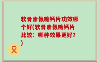 软骨素氨糖钙片功效哪个好(软骨素氨糖钙片比较：哪种效果更好？)