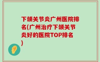下颌关节炎广州医院排名(广州治疗下颌关节炎好的医院TOP排名)