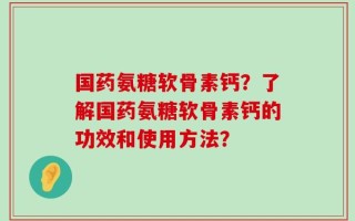 国药氨糖软骨素钙？了解国药氨糖软骨素钙的功效和使用方法？