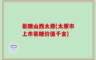 氨糖山西太原(太原市上市氨糖价值千金)