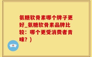 氨糖软骨素哪个牌子更好_氨糖软骨素品牌比较：哪个更受消费者青睐？)