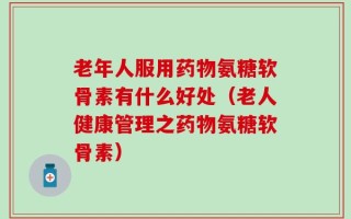 老年人服用药物氨糖软骨素有什么好处（老人健康管理之药物氨糖软骨素）