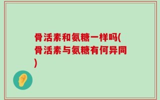 骨活素和氨糖一样吗(骨活素与氨糖有何异同)